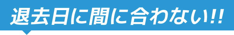 退去日に間に合わない！！