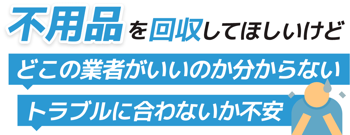 不用品を回収してほしいけど どこの業者がいいかわからない トラブルに合わないか不安