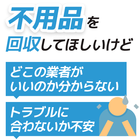 不用品を回収してほしいけど どこの業者がいいかわからない トラブルに合わないか不安